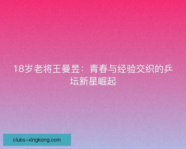 18岁老将王曼昱:青春与经验交织的乒坛新星崛起 18岁老将王曼昱:青春与经验交织的乒坛新星崛起