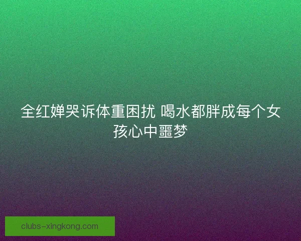 全红婵哭诉体重困扰 喝水都胖成每个女孩心中噩梦 全红婵哭诉体重困扰 喝水都胖成每个女孩心中噩梦