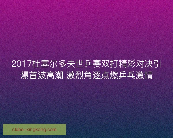 2017杜塞尔多夫世乒赛双打精彩对决引爆首波高潮 激烈角逐点燃乒乓激情 2017杜塞尔多夫世乒赛双打精彩对决引爆首波高潮 激烈角逐点燃乒乓激情
