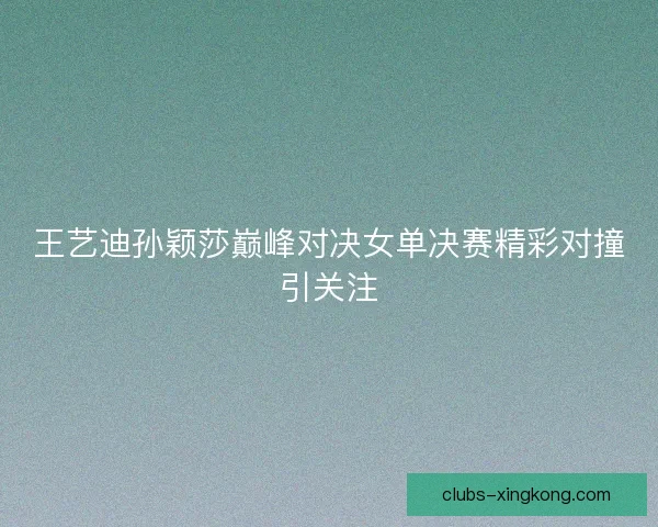 王艺迪孙颖莎巅峰对决女单决赛精彩对撞引关注