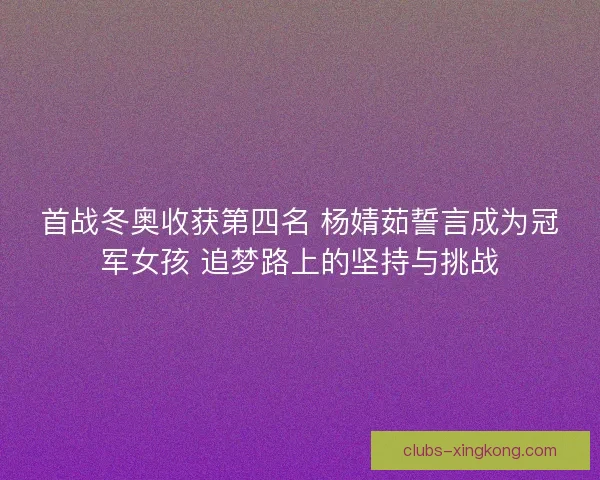 首战冬奥收获第四名 杨婧茹誓言成为冠军女孩 追梦路上的坚持与挑战