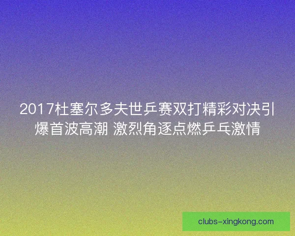 2017杜塞尔多夫世乒赛双打精彩对决引爆首波高潮 激烈角逐点燃乒乓激情