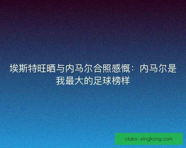 埃斯特旺晒与内马尔合照感慨：内马尔是我最大的足球榜样