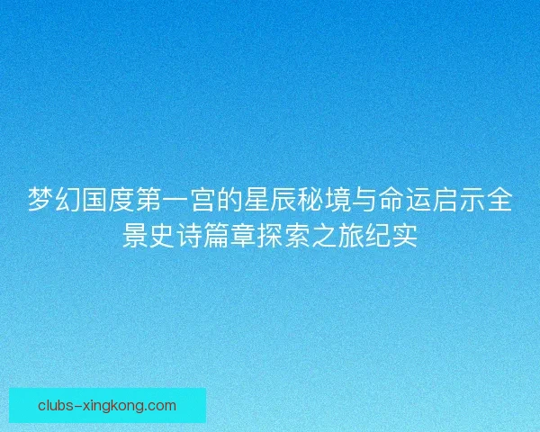 梦幻国度第一宫的星辰秘境与命运启示全景史诗篇章探索之旅纪实