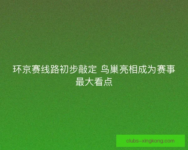 环京赛线路初步敲定 鸟巢亮相成为赛事最大看点