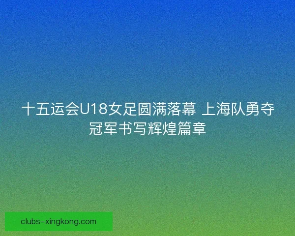 十五运会U18女足圆满落幕 上海队勇夺冠军书写辉煌篇章 十五运会U18女足圆满落幕 上海队勇夺冠军书写辉煌篇章