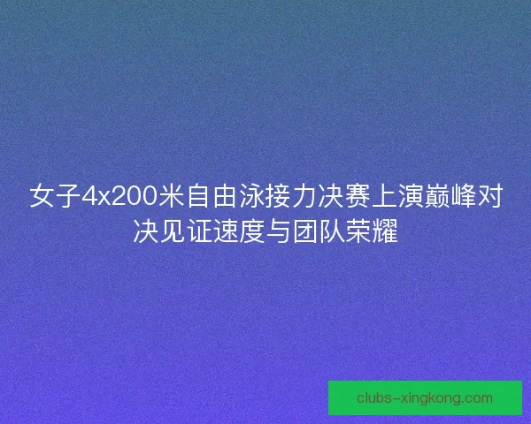 女子4x200米自由泳接力决赛上演巅峰对决见证速度与团队荣耀